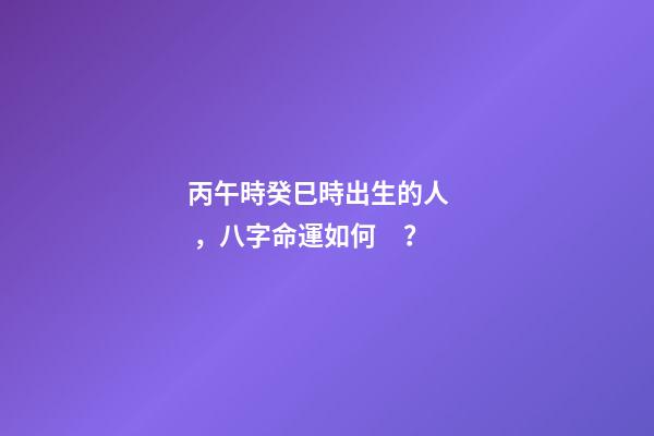 丙午時癸巳時出生的人，八字命運如何？